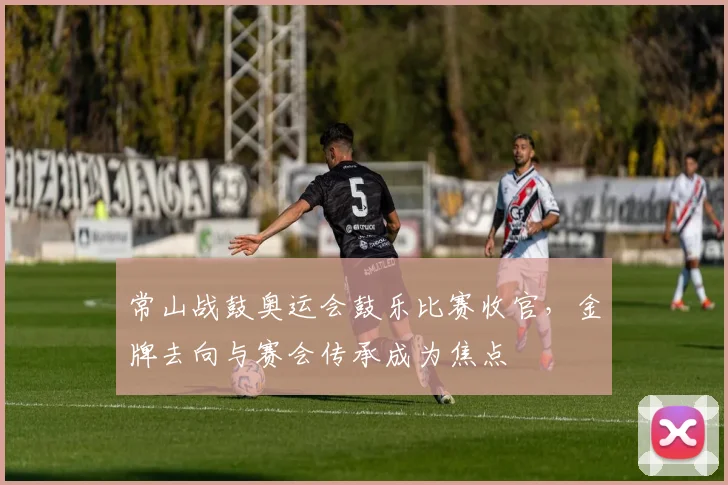 常山战鼓奥运会鼓乐比赛收官,金牌去向与赛会传承成为焦点