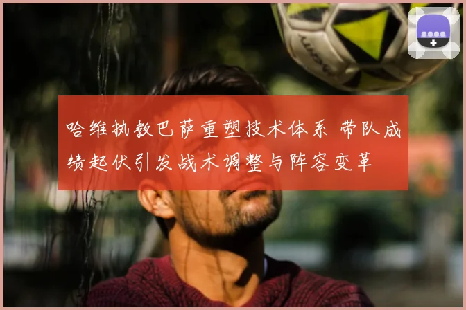 哈维执教巴萨重塑技术体系 带队成绩起伏引发战术调整与阵容变革