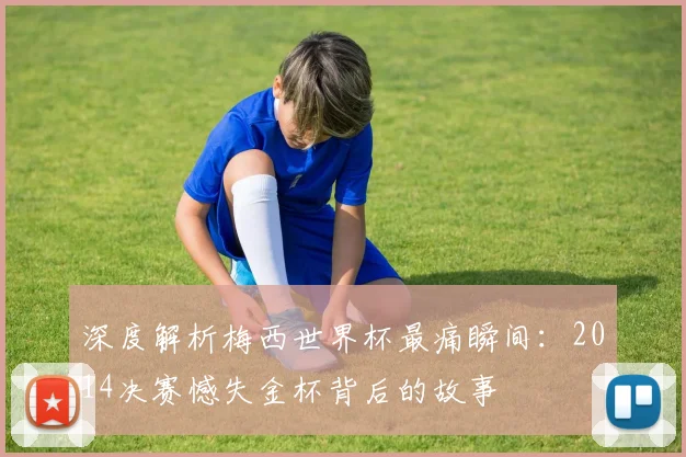 深度解析梅西世界杯最痛瞬间：2014决赛憾失金杯背后的故事