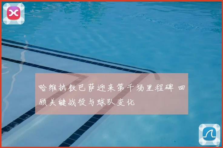 哈维执教巴萨迎来第千场里程碑 回顾关键战役与球队变化