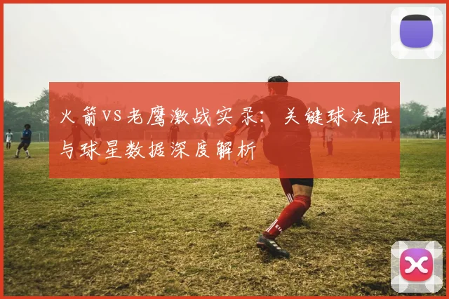 火箭vs老鹰激战实录:关键球决胜与球星数据深度解析