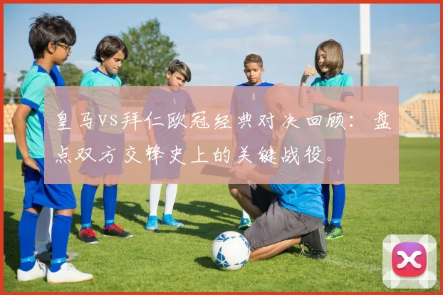 皇马vs拜仁欧冠经典对决回顾：盘点双方交锋史上的关键战役。