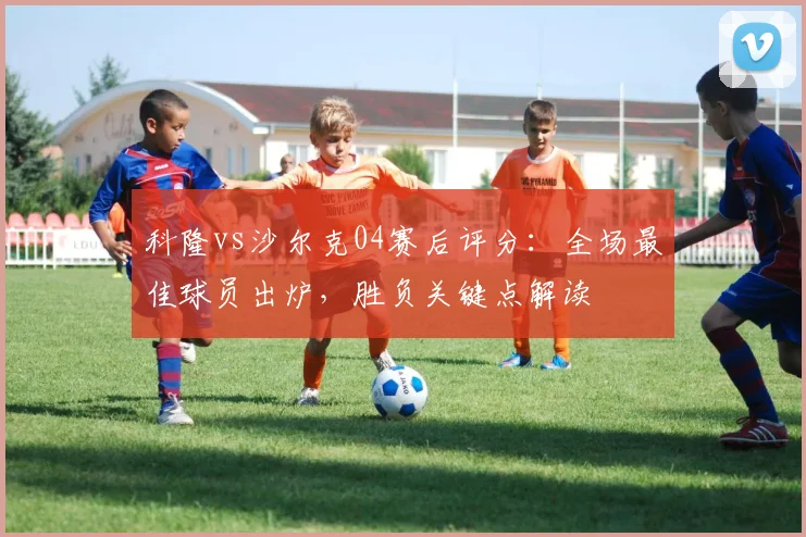 科隆vs沙尔克04赛后评分:全场最佳球员出炉,胜负关键点解读