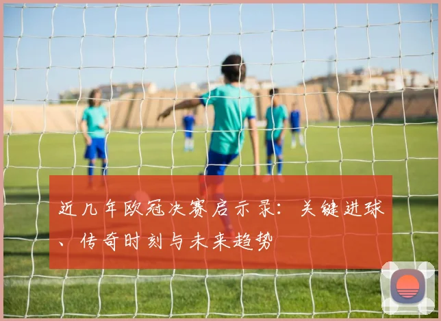 近几年欧冠决赛启示录:关键进球、传奇时刻与未来趋势