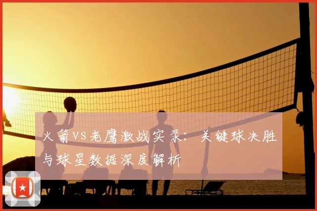 火箭vs老鹰激战实录：关键球决胜与球星数据深度解析