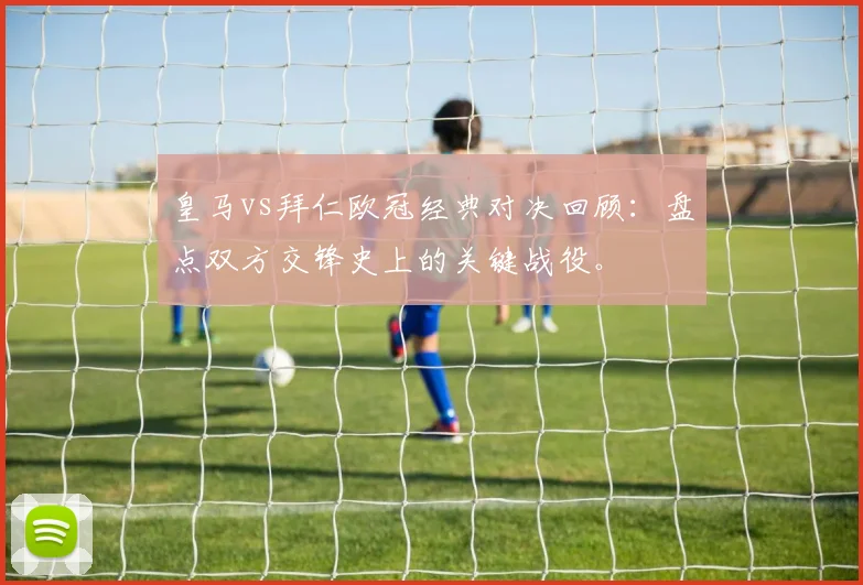 皇马vs拜仁欧冠经典对决回顾：盘点双方交锋史上的关键战役。